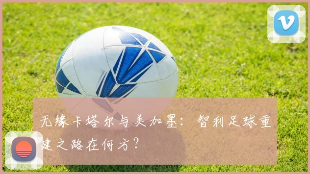 无缘卡塔尔与美加墨：智利足球重建之路在何方？