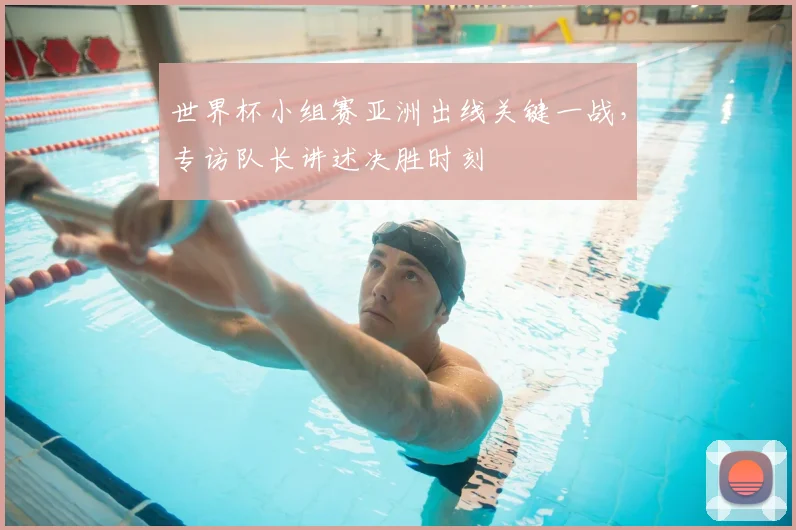 世界杯小组赛亚洲出线关键一战,专访队长讲述决胜时刻