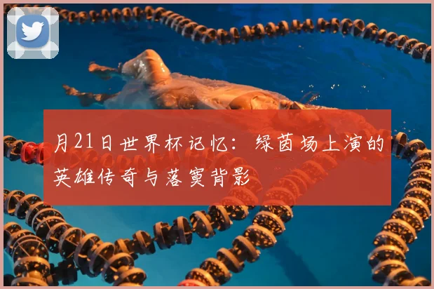 月21日世界杯记忆:绿茵场上演的英雄传奇与落寞背影