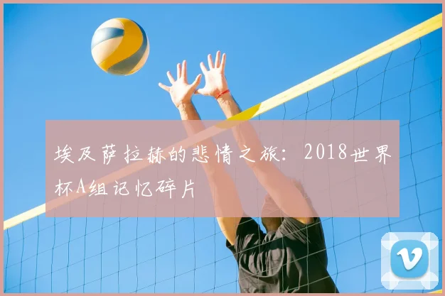 埃及萨拉赫的悲情之旅:2018世界杯A组记忆碎片