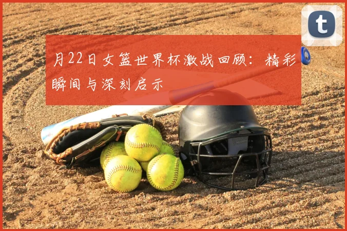月22日女篮世界杯激战回顾：精彩瞬间与深刻启示