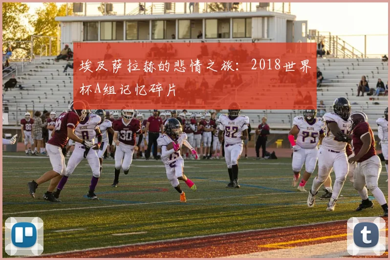 埃及萨拉赫的悲情之旅：2018世界杯A组记忆碎片