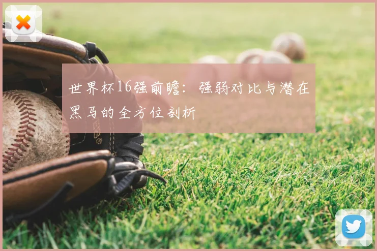 世界杯16强前瞻:强弱对比与潜在黑马的全方位剖析