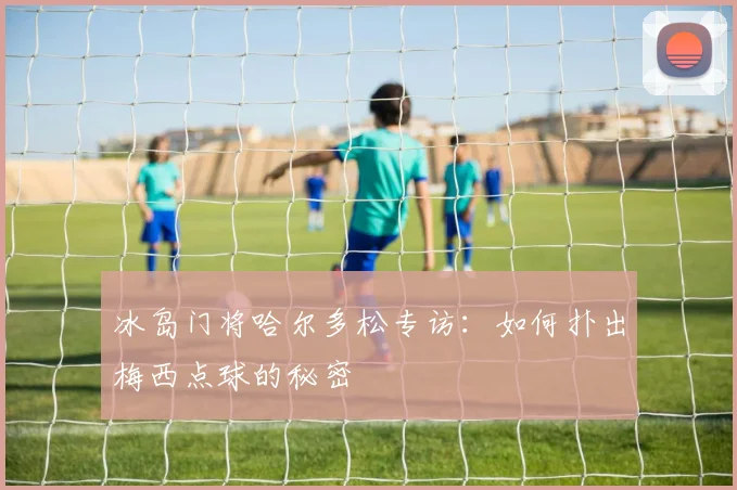 冰岛门将哈尔多松专访:如何扑出梅西点球的秘密