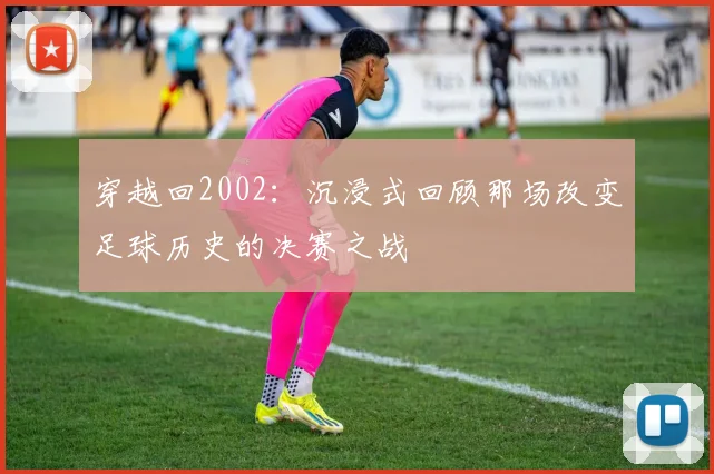 穿越回2002:沉浸式回顾那场改变足球历史的决赛之战
