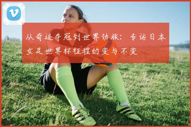 从奇迹夺冠到世界劲旅:专访日本女足世界杯征程的变与不变