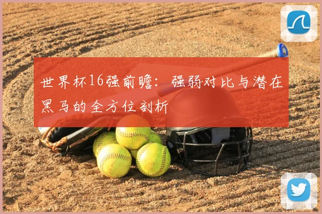 世界杯16强前瞻:强弱对比与潜在黑马的全方位剖析